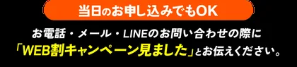 当日のお申し込みでもOK お電話・メール・LINEのお問い合わせの際に「WEB割キャンペーン見ました」とお伝えください。