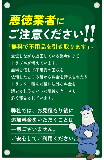 悪徳業者にご注意ください!!「無料で不用品を引き取ります」と宣伝しながら巡回している業者によるトラブルが増えています。無料と信じて不用品の回収を依頼したところ後から料金を請求されたり、トラックに積んだ後に法外な料金を請求されるといった悪質なケースも多く報告されています。弊社では、お見積もり後に追加料金をいただくことは一切ございません。ご安心してご利用ください。